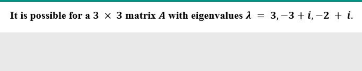 It is possible for a 3 x 3 matrix A with eigenvalues 1 = 3,-3 + i, -2 + i.
