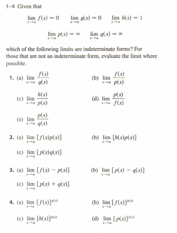 1-4 Given that
lim f(x) = 0
lim g(x) = 0
lim h(x) = 1
a
lim p(x) = ∞
lim q(x) = 0
which of the following limits are indeterminate forms? For
those that are not an indeterminate form, evaluate the limit where
possible.
f(x)
1. (a) lim
X-a g(x)
f(x)
(b) lim
p(x)
h(x)
(c) lim
x-a p(x)
p(x)
(d) lim
Xa f(x)
p(x)
(e) lim
q(x)
2. (a) lim [f(x)p(x)]
(b) lim [h(x)p(x)]
(c) lim [p(x)q(x)]
3. (а) lim [f(x) — р(х)]
(b) lim [p(x) – q(x)]
|
(c) lim [p(x) + q(x)]
4. (a) lim [f(x)]o
(b) lim [f(x)]")
(c) lim [h(x)]M)
(d) lim [p(x)](»

