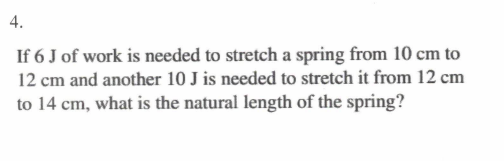4.
If 6 J of work is needed to stretch a spring from 10 cm to
12 cm and another 10 J is needed to stretch it from 12 cm
to 14 cm, what is the natural length of the spring?
