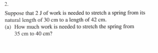 2.
Suppose that 2 J of work is needed to stretch a spring from its
natural length of 30 cm to a length of 42 cm.
(a) How much work is needed to stretch the spring from
35 cm to 40 cm?
