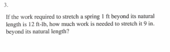 3.
If the work required to stretch a spring 1 ft beyond its natural
length is 12 ft-lb, how much work is needed to stretch it 9 in.
beyond its natural length?
