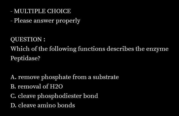 MULTIPLE CHOICE
- Please answer properly
QUESTION :
Which of the following functions describes the enzyme
Peptidase?
A. remove phosphate from a substrate
B. removal of H2O
C. cleave phosphodiester bond
D. cleave amino bonds
