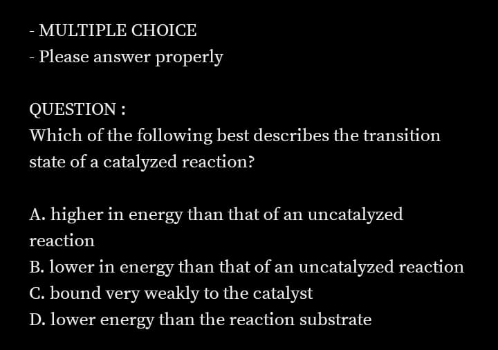 MULTIPLE CHOICE
-
- Please answer properly
QUESTION :
Which of the following best describes the transition
state of a catalyzed reaction?
A. higher in energy than that of an uncatalyzed
reaction
B. lower in energy than that of an uncatalyzed reaction
C. bound very weakly to the catalyst
D. lower energy than the reaction substrate
