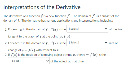 Interpretations of the Derivative
The derivative of a function f is a new function f'. The domain of f' us a subset of the
domain off. The derivative has various applications and interpretations, including:
1. For each in the domain of f', f'(x) is the [Select]
tangent to the graph of f at the point (x, f(x)).
2. For each in the domain of f', f'(x) is the [Select]
of the line
✓rate of
change of y = f(x) with respect to .
3. If f(x) is the position of a moving object at time, then v = f'(x) is the
[Select]
of the object at that time.