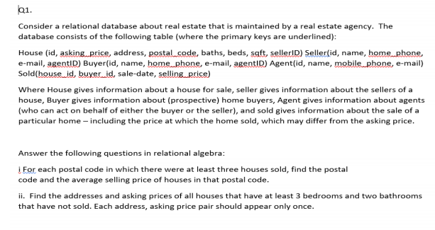 b1.
Consider a relational database about real estate that is maintained by a real estate agency. The
database consists of the following table (where the primary keys are underlined):
House (id, asking.price, address, postal.code, baths, beds, saft, sellerID) Seller(id, name, home phone,
e-mail, agentID) Buyer(id, name, home phone, e-mail, agentID) Agent(id, name, mobile phone, e-mail)
Sold(house id, buyer id, sale-date, selling price)
Where House gives information about a house for sale, seller gives information about the sellers of a
house, Buyer gives information about (prospective) home buyers, Agent gives information about agents
(who can act on behalf of either the buyer or the seller), and sold gives information about the sale of a
particular home – including the price at which the home sold, which may differ from the asking price.
Answer the following questions in relational algebra:
į For each postal code in which there were at least three houses sold, find the postal
code and the average selling price of houses in that postal code.
ii. Find the addresses and asking prices of all houses that have at least 3 bedrooms and two bathrooms
that have not sold. Each address, asking price pair should appear only once.
