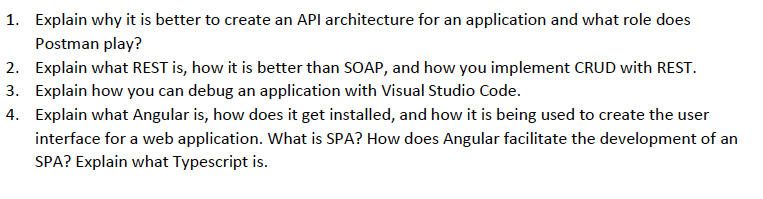 1. Explain why it is better to create an API architecture for an application and what role does
Postman play?
2. Explain what REST is, how it is better than SOAP, and how you implement CRUD with REST.
3. Explain how you can debug an application with Visual Studio Code.
4. Explain what Angular is, how does it get installed, and how it is being used to create the user
interface for a web application. What is SPA? How does Angular facilitate the development of an
SPA? Explain what Typescript is.
