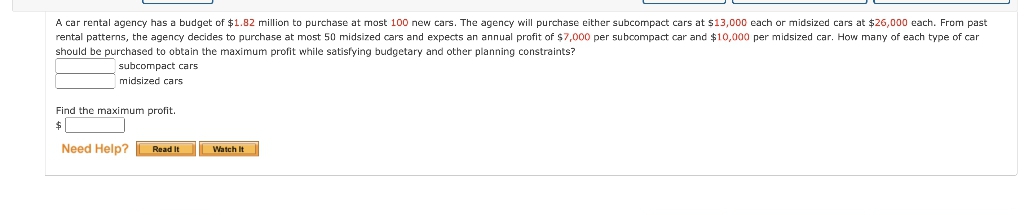 A car rental agency has a budget of $1.82 million to purchase at most 100 new cars. The agency will purchase either subcompact cars at $13,000 each or midsized cars at $26,000 each. From past
rental patterns, the agency decides to purchase at most 50 midsized cars and expects an annual profit of $7,000 per subcompact car and $10,000 per midsized car. How many of each type of car
should be purchased
obtain the maximum profit while satisfying budgetary and other planning constraints?
subcompact cars
midsized cars
Find the maximum profit.
2$
Need Help?
Read It
Watch It
