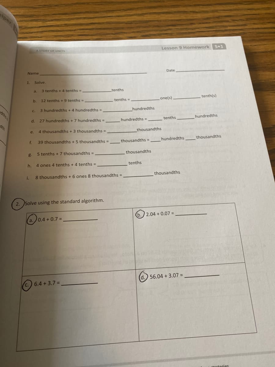 elper
Lesson 9 Homework 5-1
ASTORY OF UNITS
Date
Name
1.
Solve.
3 tenths +4 tenths =
tenths
a.
tenth(s)
one(s)
b.
12 tenths +9 tenths =
tenths =
3 hundredths + 4 hundredths =
hundredths
C.
dths
tenths
hundredths
d. 27 hundredths + 7 hundredths =
hundredths =
dth
4 thousandths + 3 thousandths =
thousandths
e.
hundredths
thousandths
39 thousandths +5 thousandths =
thousandths =
f.
thousandths
5 tenths + 7 thousandths =
g.
tenths
h. 4 ones 4 tenths + 4 tenths =
thousandths
i.
8 thousandths + 6 ones 8 thousandths
2. Solve using the standard algorithm.
(b.) 2.04 + 0.07 =
a.0.4 + 0.7 =
d.) 56.04 + 3.07 =
c.) 6.4 + 3.7 =
trotegies
