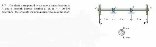 7-7. The shaft is supported by a smooth thrust bearing at
A and a smooth journal bearing at B. II P = 20 kN,
determine the absolute maximum shear stress in the shaft.
1m
1m
30 mm
40 mm
1m