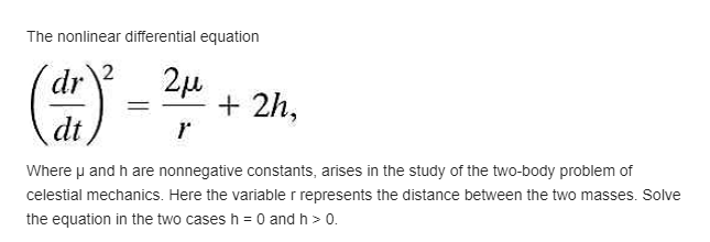 The nonlinear differential equation
() =
2
2µ
+ 2h,
dr
dt
Where p and h are nonnegative constants, arises in the study of the two-body problem of
celestial mechanics. Here the variable r represents the distance between the two masses. Solve
the equation in the two cases h = 0 and h > 0.
%3D
