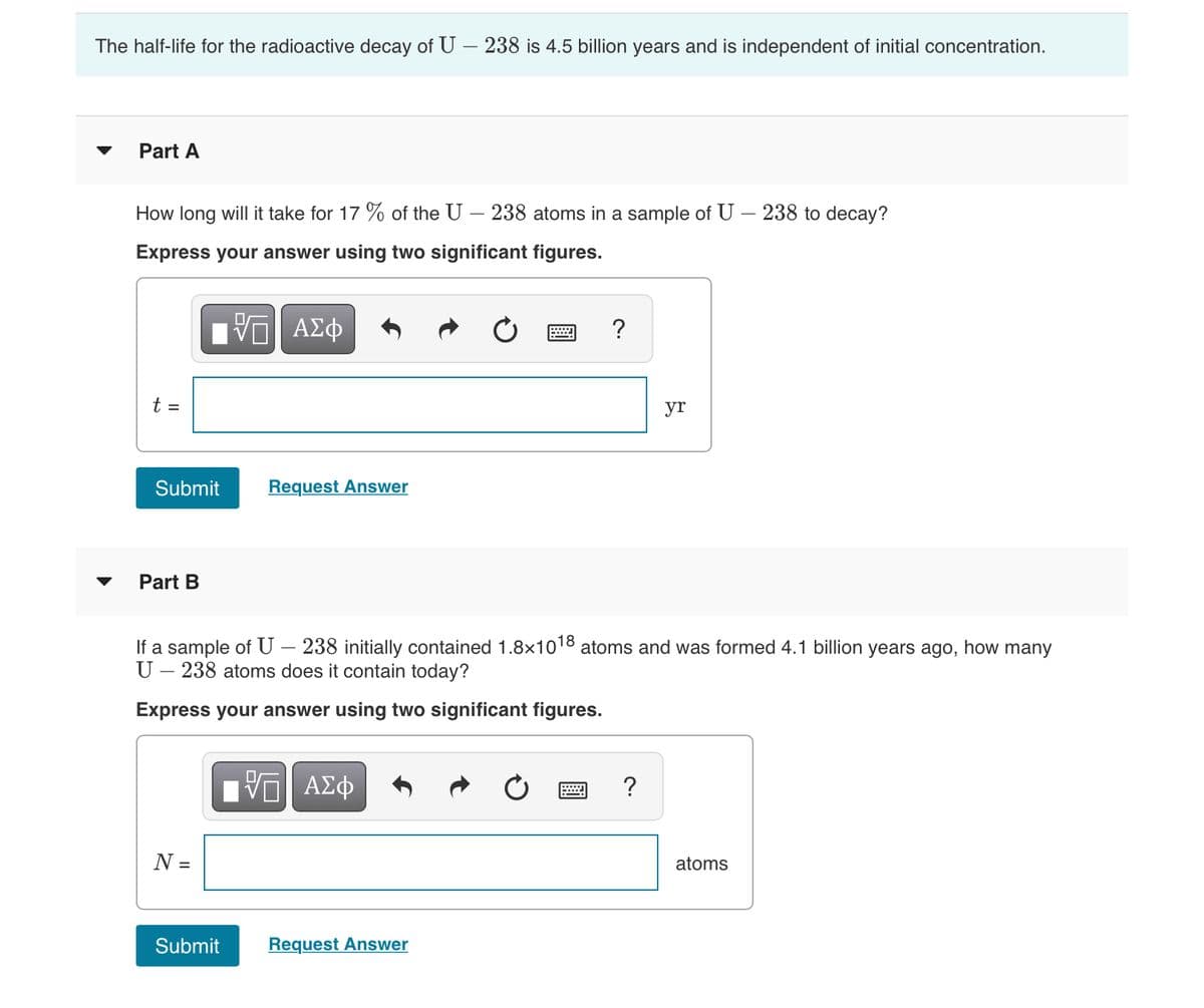 The half-life for the radioactive decay of U – 238 is 4.5 billion years and is independent of initial concentration.
Part A
How long will it take for 17 % of the U – 238 atoms in a sample of U – 238 to decay?
Express your answer using two significant figures.
?
t =
yr
Submit
Request Answer
Part B
If a sample of U – 238 initially contained 1.8x1018 atoms and was formed 4.1 billion years ago, how
U – 238 atoms does it contain today?
ny
Express your answer using two significant figures.
?
N =
atoms
Submit
Request Answer
