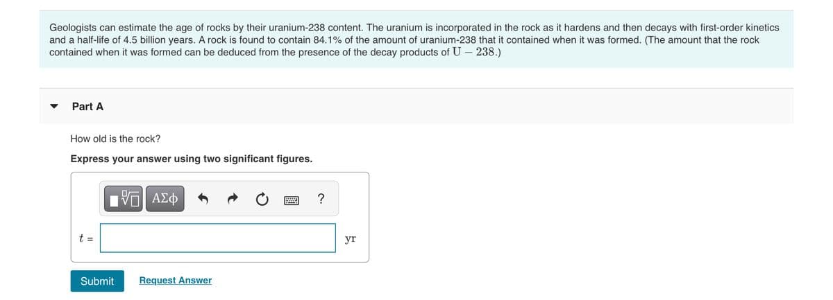 Geologists can estimate the age of rocks by their uranium-238 content. The uranium is incorporated in the rock as it hardens and then decays with first-order kinetics
and a half-life of 4.5 billion years. A rock is found to contain 84.1% of the amount of uranium-238 that it contained when it was formed. (The amount that the rock
contained when it was formed can be deduced from the presence of the decay products of U – 238.)
Part A
How old is the rock?
Express your answer using two significant figures.
?
t =
yr
Submit
Request Answer
