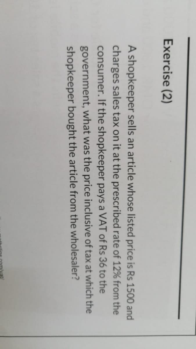 Exercise (2)
A shopkeeper sells an article whose listed price is Rs 1500 and
charges sales tax on it at the prescribed rate of 12% from the
consumer. If the shopkeeper pays a VAT of Rs 36 to the
government, what was the price inclusive of tax at which the
shopkeeper bought the article from the wholesaler?
