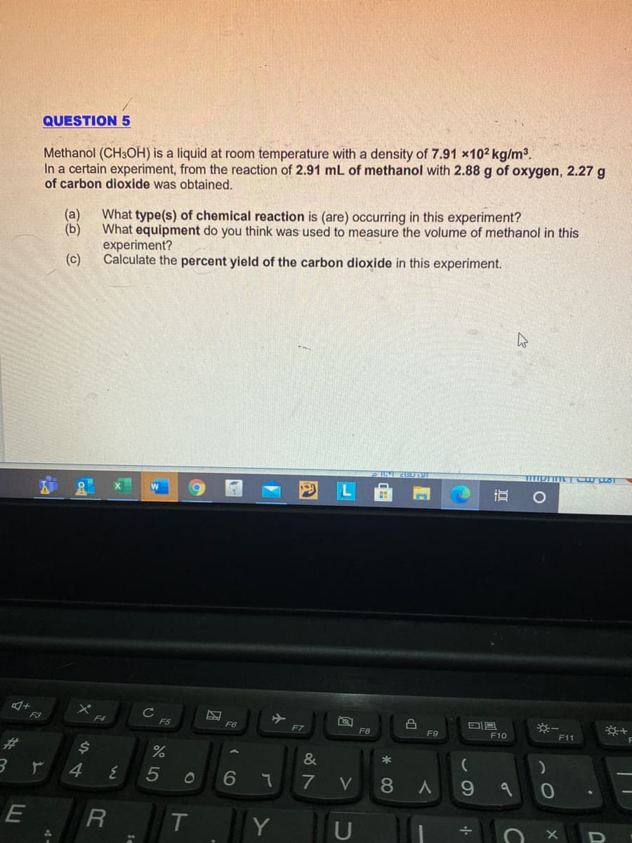 QUESTION 5
Methanol (CH3OH) is a liquid at room temperature with a density of 7.91 x102 kg/m3.
In a certain experiment, from the reaction of 2.91 mL of methanol with 2.88 g of oxygen, 2.27 g
of carbon dioxide was obtained.
What type(s) of chemical reaction is (are) occurring in this experiment?
(b)
(a)
What equipment do you think was used to measure the volume of methanol in this
experiment?
(c)
Calculate the percent yield of the carbon dioxide in this experiment.
F3
F4
F5
F6
F7
F8
F9
F10
F11
%23
&
4
5
6
8
9.
T
Y
本
