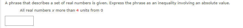 A phrase that describes a set of real numbers is given. Express the phrase as an inequality involving an absolute value.
All real numbers x more than 4 units from 0
