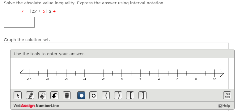 Solve the absolute value inequality. Express the answer using interval notation.
7 - |2x + 5| s 4
Graph the solution set.
Use the tools to enter your answer.
-10
-8
-6
-2
2
8
10
NO
SOL
WebAssign. NumberLine
OHelp
