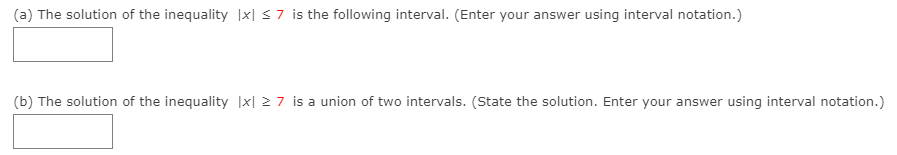 (a) The solution of the inequality |x| s7 is the following interval. (Enter your answer using interval notation.)
(b) The solution of the inequality |x| 27 is a union of two intervals. (State the solution. Enter your answer using interval notation.)
