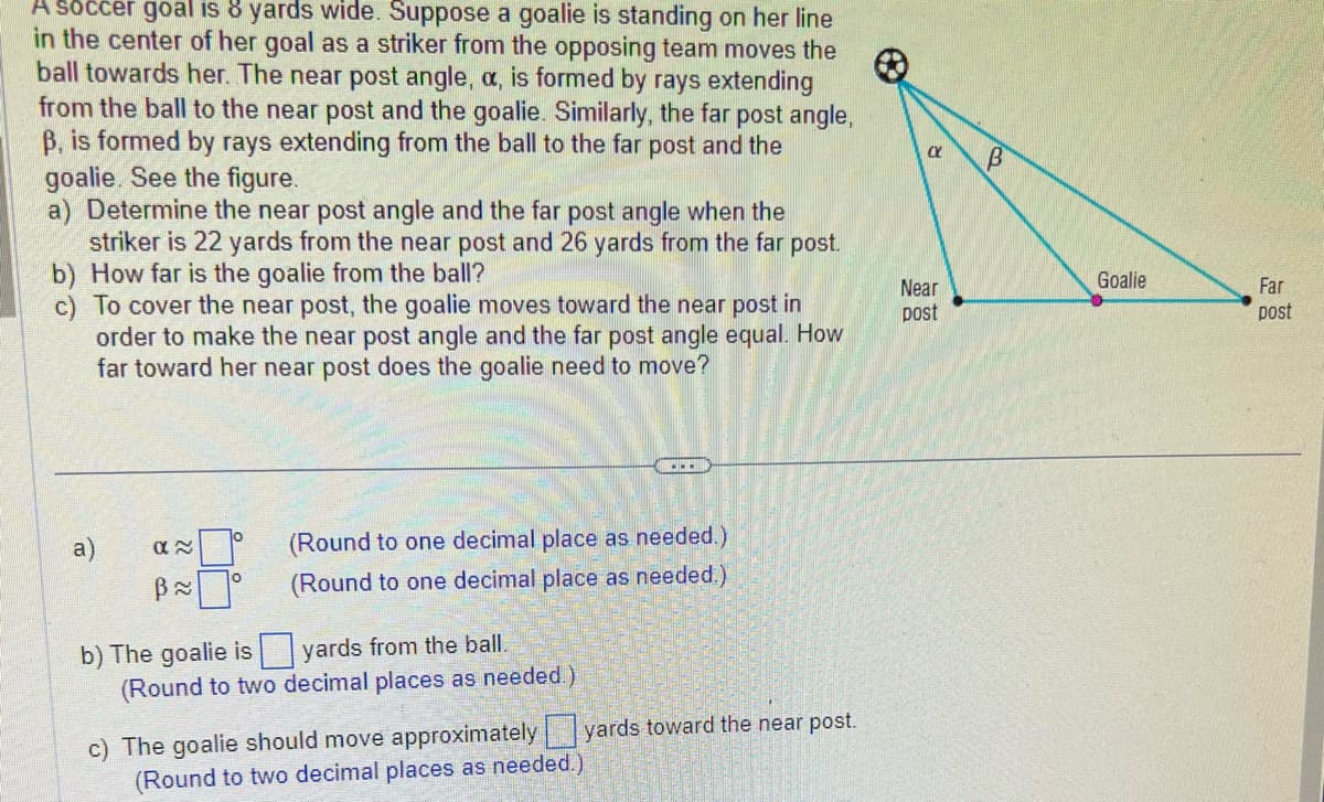 A soccer goal is 8 yards wide. Suppose a goalie is standing on her line
in the center of her goal as a striker from the opposing team moves the
ball towards her. The near post angle, a, is formed by rays extending
from the ball to the near post and the goalie. Similarly, the far post angle,
B, is formed by rays extending from the ball to the far post and the
goalie. See the figure.
a) Determine the near post angle and the far post angle when the
striker is 22 yards from the near post and 26 yards from the far post.
b) How far is the goalie from the ball?
c) To cover the near post, the goalie moves toward the near post in
order to make the near post angle and the far post angle equal. How
far toward her near post does the goalie need to move?
a)
α~
B≈
0
………..
(Round to one decimal place as needed.)
(Round to one decimal place as needed.)
b) The goalie is
yards from the ball.
(Round to two decimal places as needed.)
c) The goalie should move approximately yards toward the near post.
(Round to two decimal places as needed.)
Ο
Near
post
B
Goalie
Far
post