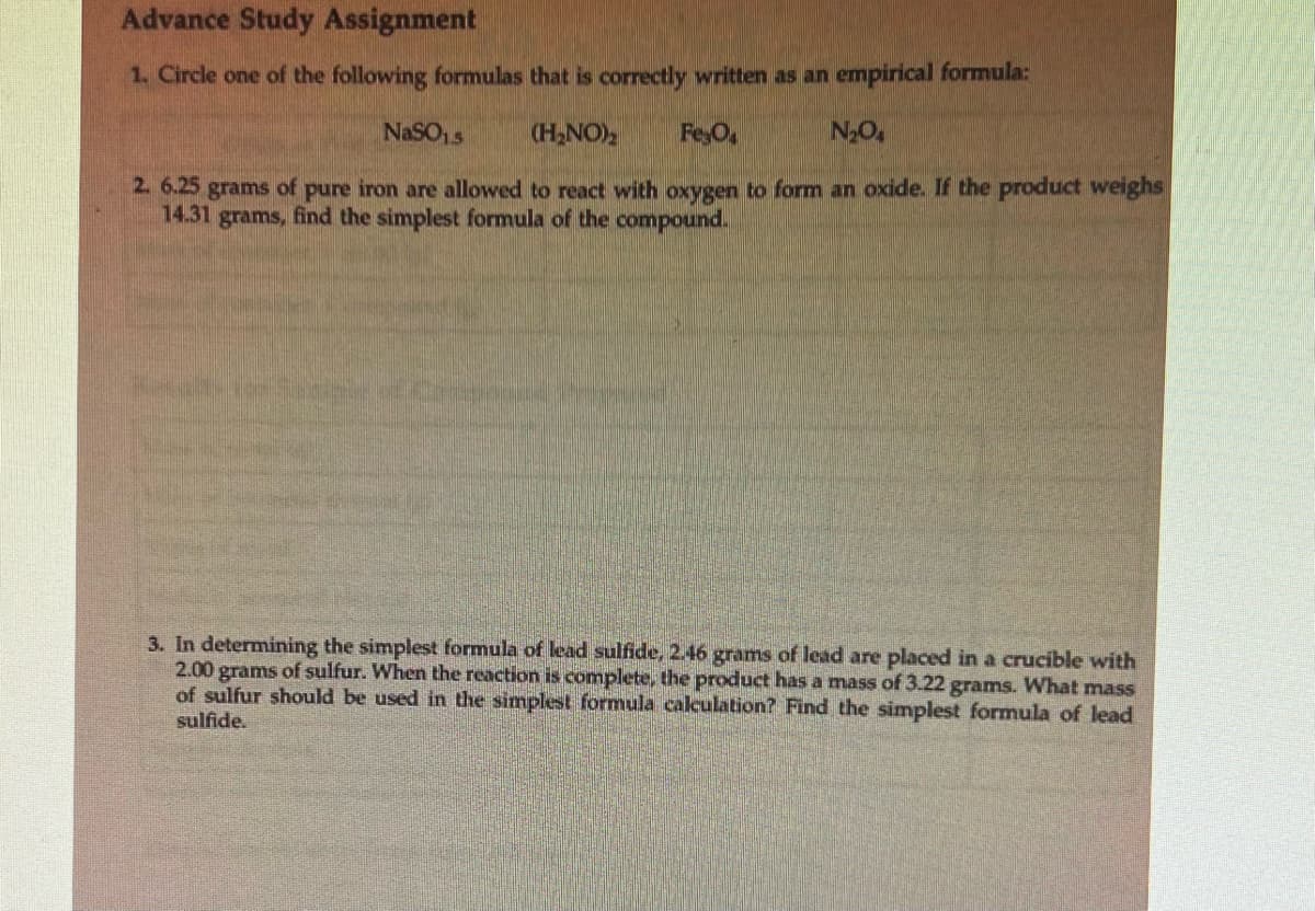 Advance Study Assignment
1. Circle one of the following formulas that is correctly written as an empirical formula:
NaSO15
(H₂NO)₂
Fe O
N₂O4
2. 6.25 grams of pure iron are allowed to react with oxygen to form an oxide. If the product weighs
14.31 grams, find the simplest formula of the compound.
3. In determining the simplest formula of lead sulfide, 2.46 grams of lead are placed in a crucible with
2.00 grams of sulfur. When the reaction is complete, the product has a mass of 3.22 grams. What mass
of sulfur should be used in the simplest formula calculation? Find the simplest formula of lead
sulfide.
TAFALLA