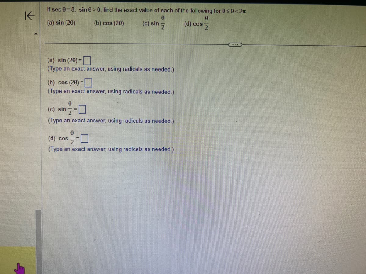 If sec 0=8, sin 0> 0, find the exact value of each of the following for 0≤0<2.
0
(a) sin (20)
(b) cos (20)
(c) sin 2
(a) sin (20) =
(Type an exact answer, using radicals as needed.)
(b) cos (20) =
(Type an exact answer, using radicals as needed.)
0
(c) sin = =
(Type an exact answer, using radicals as needed.)
0
(d) cos
(Type an exact answer, using radicals as needed.)
0
(d) cos 2
www