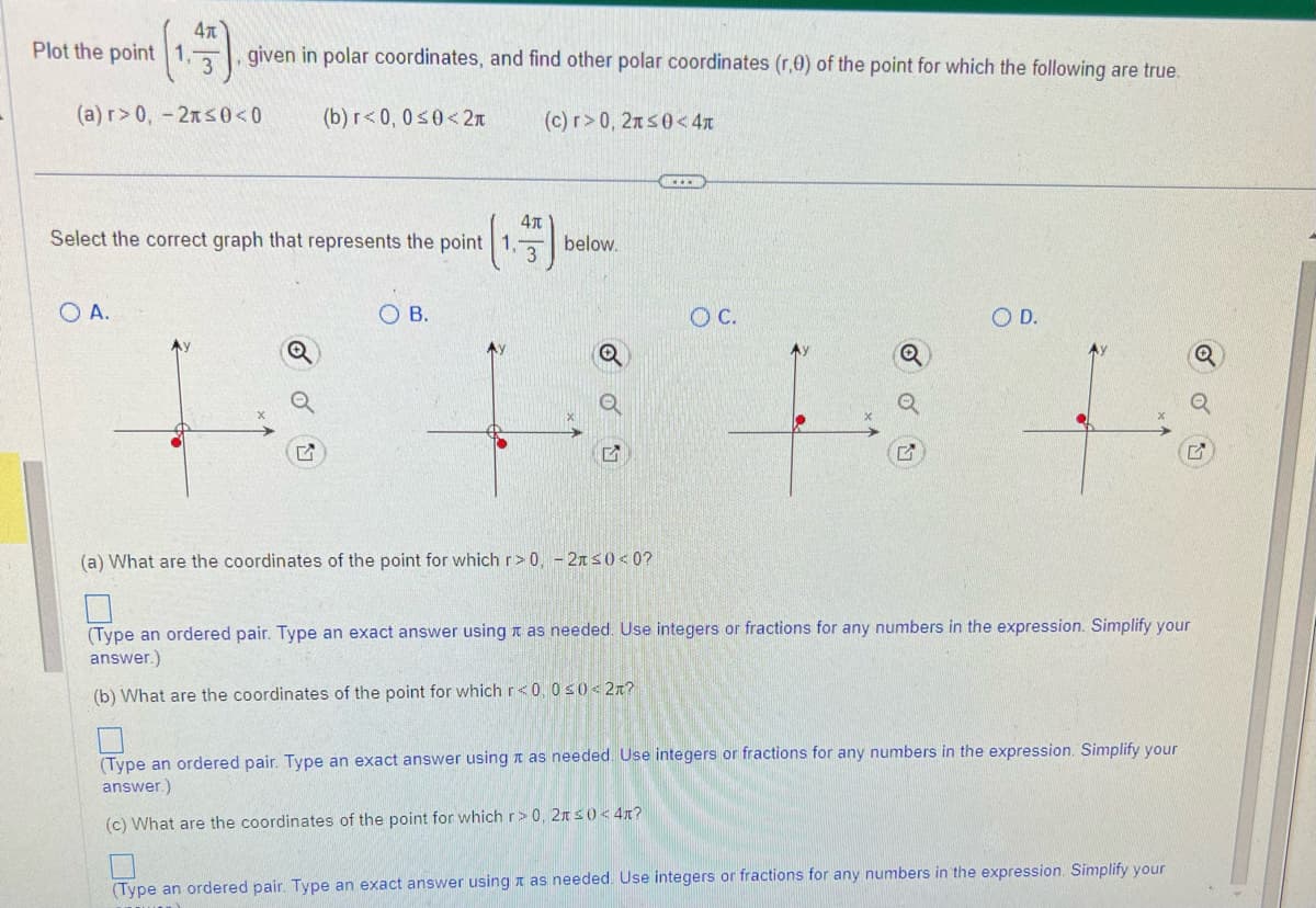 Plot the point 1,
4x
given in polar coordinates, and find other polar coordinates (r,0) of the point for which the following are true.
(b) r<0, 0≤0<2t (c) r>0, 2x≤0<4
(a) r> 0, -2≤0<0
O A.
4t
Select the correct graph that represents the point 1,
3
O B.
below.
Q
(a) What are the coordinates of the point for which r> 0, -2x≤0<0?
O C.
O D.
(Type an ordered pair. Type an exact answer using as needed. Use integers or fractions for any numbers in the expression. Simplify your
answer.)
(b) What are the coordinates of the point for which r<0, 0≤0 < 2?
(Type an ordered pair. Type an exact answer using as needed. Use integers or fractions for any numbers in the expression. Simplify your
answer.)
(c) What are the coordinates of the point for which r> 0, 2 ≤0<4*?
(Type an ordered pair. Type an exact answer using as needed. Use integers or fractions for any numbers in the expression. Simplify your
Q