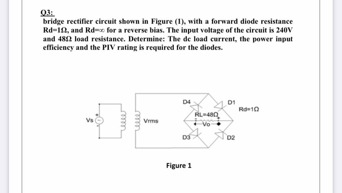 Q3:
bridge rectifier circuit shown in Figure (1), with a forward diode resistance
Rd=12, and Rd=0 for a reverse bias. The input voltage of the circuit is 240V
and 482 load resistance. Determine: The de load current, the power input
efficiency and the PIV rating is required for the diodes.
D4
D1
Rd=10
RL=480
Vs
Vrms
D3
D2
Figure 1
