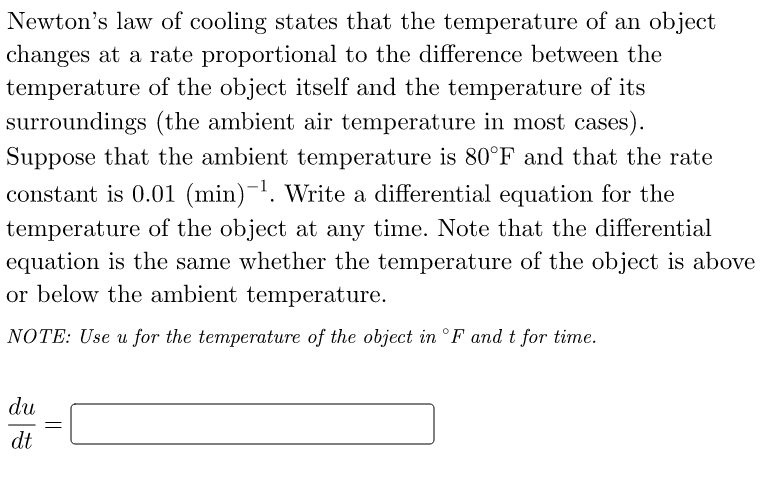 Newton's law of cooling states that the temperature of an object
changes at a rate proportional to the difference between the
temperature of the object itself and the temperature of its
surroundings (the ambient air temperature in most cases).
Suppose that the ambient temperature is 80°F and that the rate
constant is 0.01 (min)-¹. Write a differential equation for the
temperature of the object at any time. Note that the differential
equation is the same whether the temperature of the object is above
or below the ambient temperature.
NOTE: Use u for the temperature of the object in °F and t for time.
du
dt
=