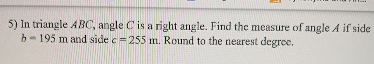 5) In triangle ABC, angle C is a right angle. Find the measure of angle A if side
b = 195 m and side c= 255 m. Round to the nearest degree.
