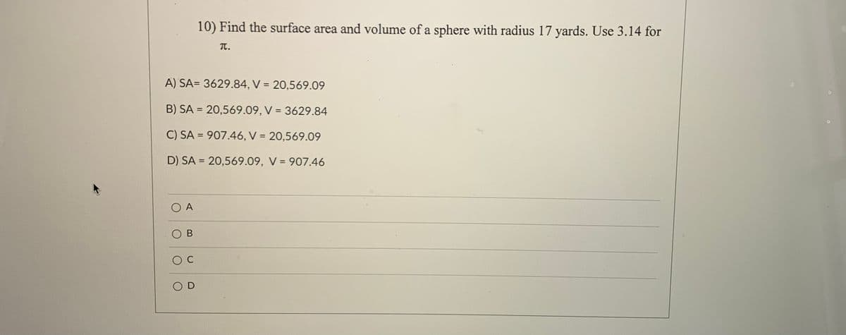 10) Find the surface area and volume of a sphere with radius 17 yards. Use 3.14 for
T.
A) SA= 3629.84, V = 20,569.09
B) SA = 20,569.09, V = 3629.84
%3D
C) SA = 907.46, V = 20,569.09
%3D
%3D
D) SA = 20,569.09, V = 907.46
%3D
A
В
O D
