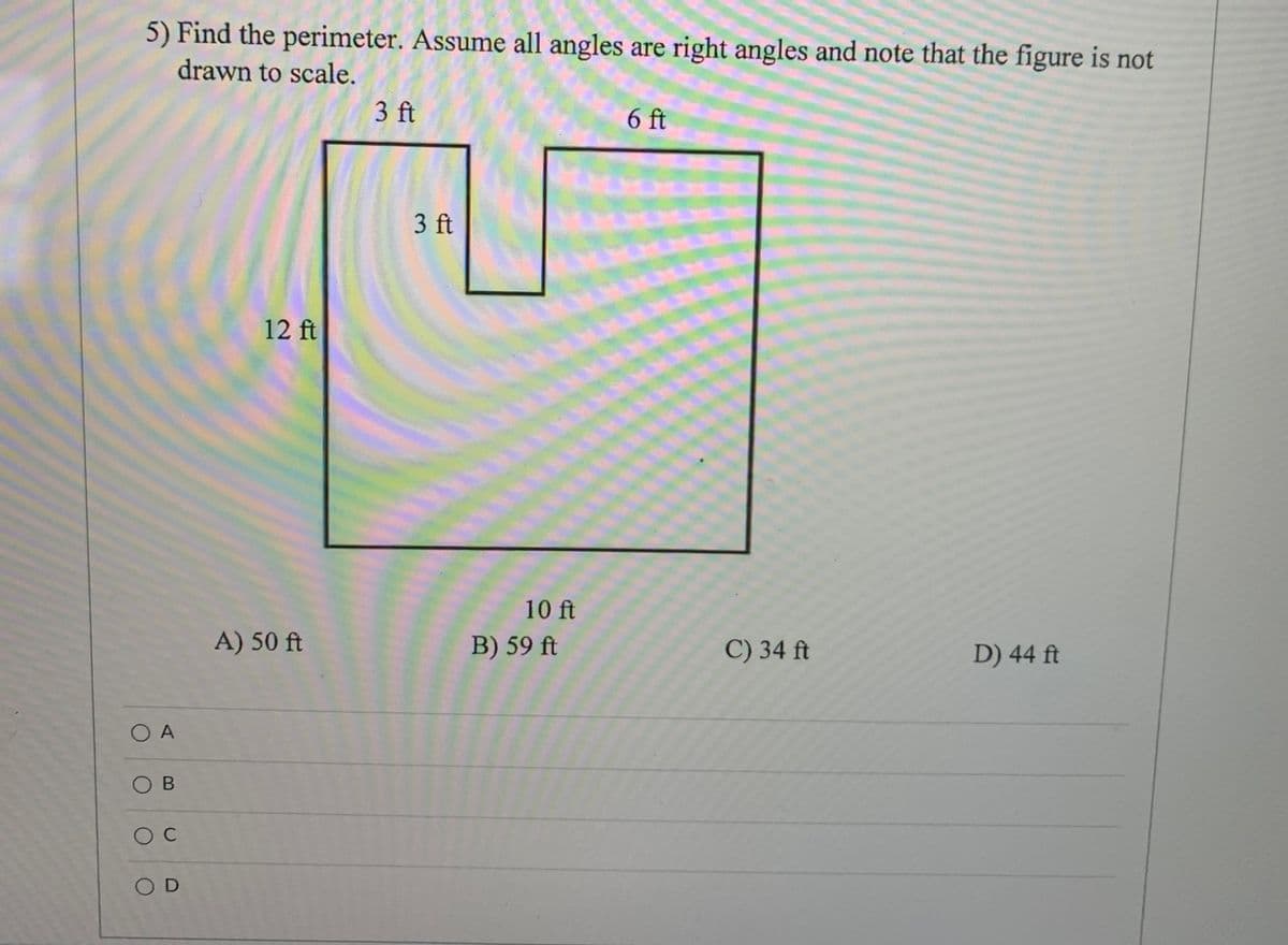 5) Find the perimeter. Assume all angles are right angles and note that the figure is not
drawn to scale.
3 ft
6 ft
3 ft
12 ft
10 ft
A) 50 ft
B) 59 ft
C) 34 ft
D) 44 ft
O A
O B
O C
O D
