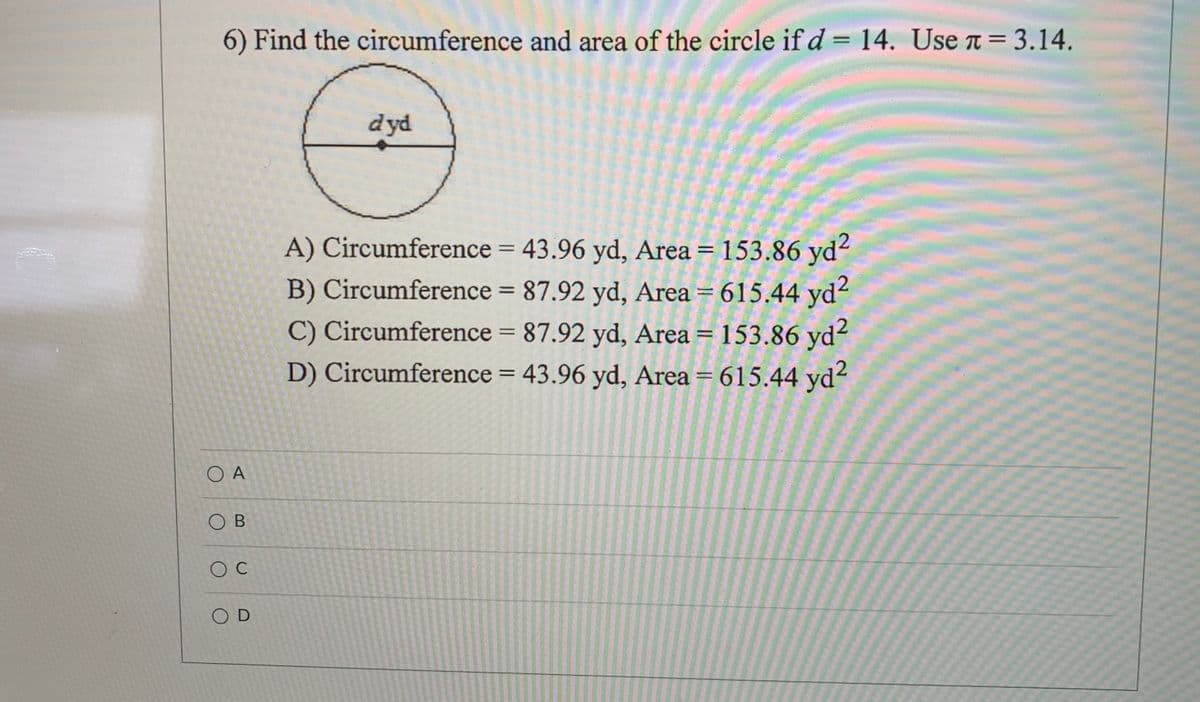 6) Find the circumference and area of the circle if d = 14. Use n = 3.14.
II
dyd
A) Circumference = 43.96 yd, Area = 153.86 yd2
B) Circumference = 87.92 yd, Area = 615.44 yd²
C) Circumference = 87.92 yd, Area = 153.86 yd?
D) Circumference = 43.96 yd, Area = 615.44 yd?
%3D
%3D
%3D
%3D
O A
O B
O D
