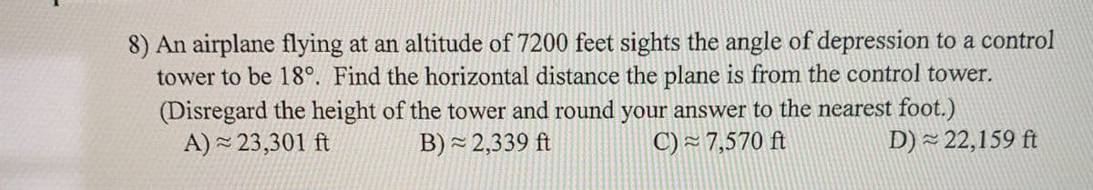 8) An airplane flying at an altitude of 7200 feet sights the angle of depression to a control
tower to be 18°. Find the horizontal distance the plane is from the control tower.
(Disregard the height of the tower and round your answer to the nearest foot.)
A) - 23,301 ft
B) ~ 2,339 ft
C) ~ 7,570 ft
D) ~ 22,159 ft
22
