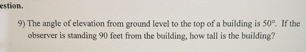 estion.
9) The angle of elevation from ground level to the top of a building is 50°. If the
observer is standing 90 feet from the building, how tall is the building?
