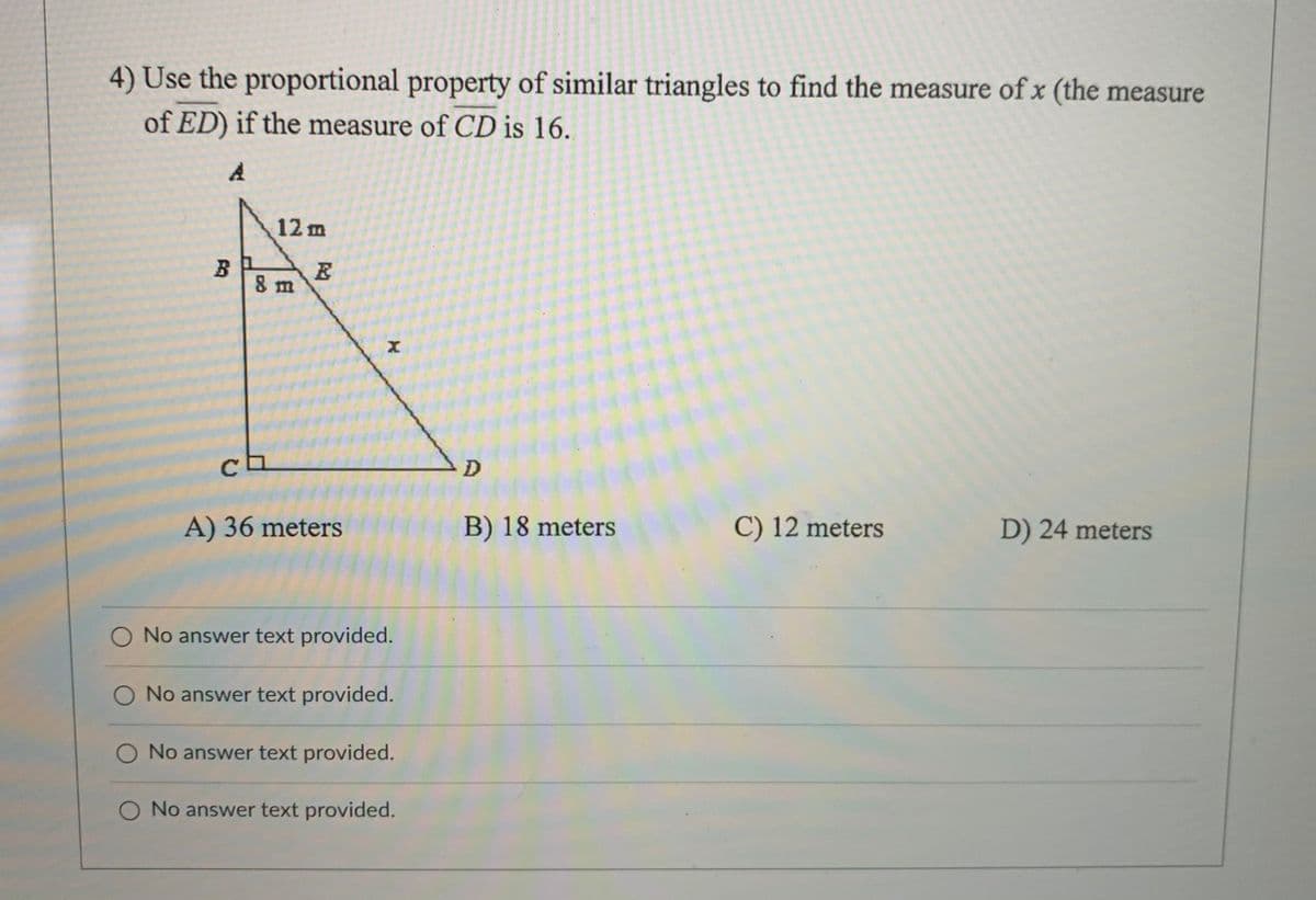 4) Use the proportional property of similar triangles to find the measure of x (the measure
of ED) if the measure of CD is 16.
12 m
B
8 m
C
A) 36 meters
B) 18 meters
C) 12 meters
D) 24 meters
O No answer text provided.
No answer text provided.
O No answer text provided.
O No answer text provided.
