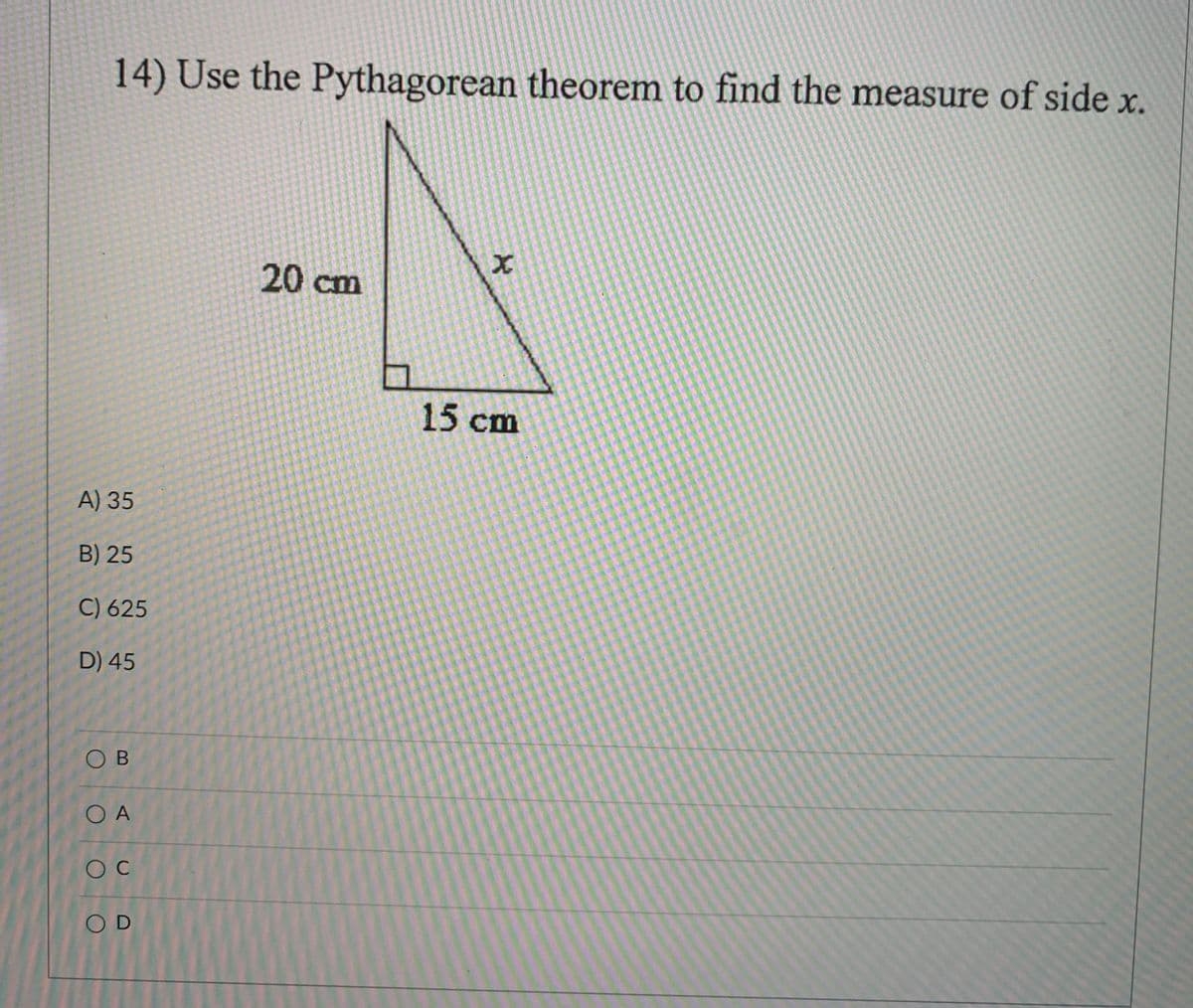 14) Use the Pythagorean theorem to find the measure of side x.
20 cm
15 cm
A) 35
B) 25
C) 625
D) 45
O B
O A
O C
O D
