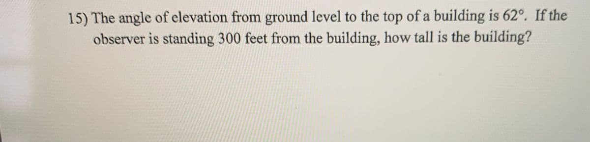 15) The angle of elevation from ground level to the top of a building is 62°. If the
observer is standing 300 feet from the building, how tall is the building?

