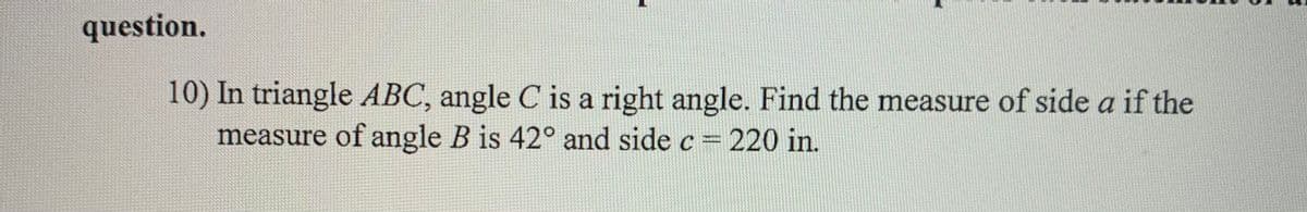 question.
10) In triangle ABC, angle C is a right angle. Find the measure of side a if the
measure of angle B is 42° and side c 220 in.

