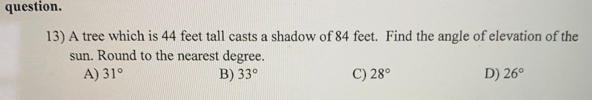 question.
13) A tree which is 44 feet tall casts a shadow of 84 feet. Find the angle of elevation of the
sun. Round to the nearest degree.
A) 31°
B) 33°
C) 28°
D) 26°
