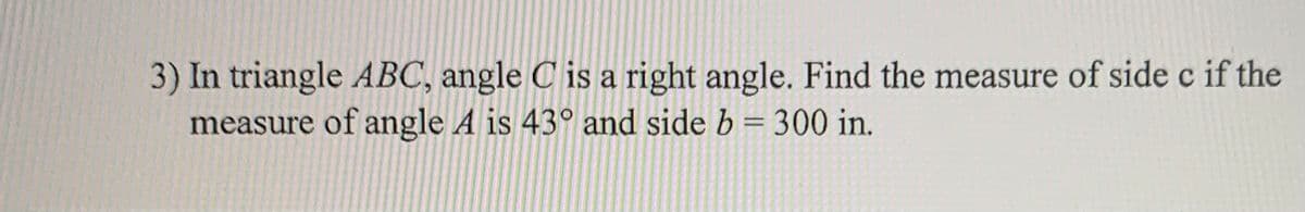 3) In triangle ABC, angle C is a right angle. Find the measure of side c if the
measure of angle A is 43° and side b = 300 in.
