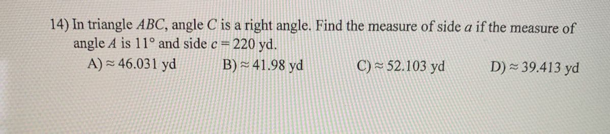 14) In triangle ABC, angle C is a right angle. Find the measure of side a if the measure of
angle A is 11° and side c = 220 yd.
A) - 46.031 yd
B) ~ 41.98 yd
C) = 52.103 yd
D) = 39.413 yd
