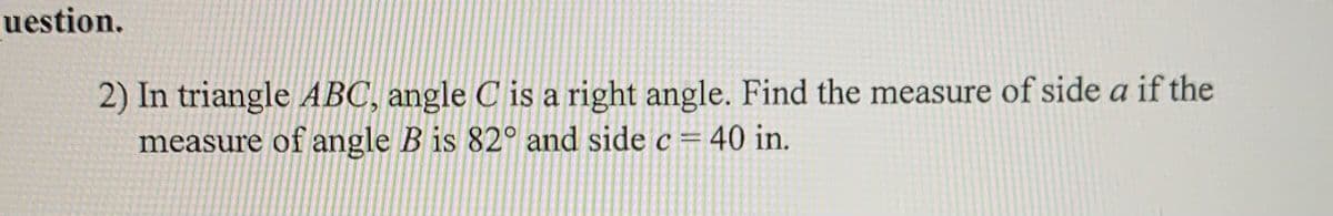 uestion.
2) In triangle ABC, angle C is a right angle. Find the measure of side a if the
measure of angle B is 82° and side c= 40 in.
