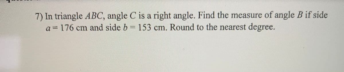 7) In triangle ABC, angle C is a right angle. Find the measure of angle B if side
a = 176 cm and side b 153 cm. Round to the nearest degree.
