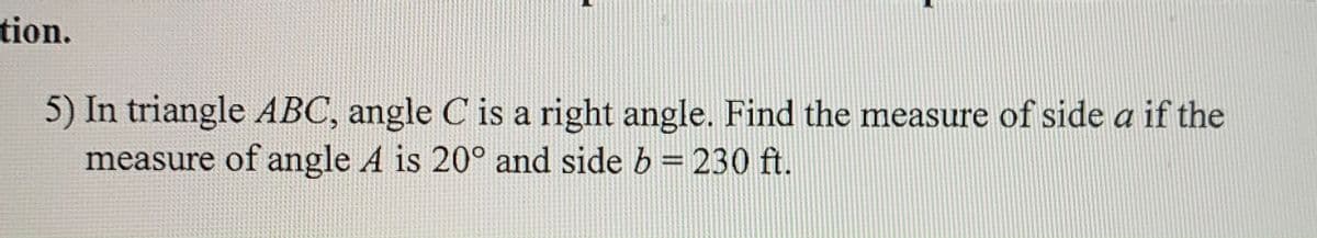 tion.
5) In triangle ABC, angle C is a right angle. Find the measure of side a if the
measure of angle A is 20° and side b = 230 ft.
