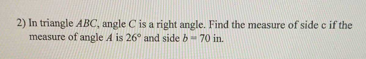 2) In triangle ABC, angle C is a right angle. Find the measure of side c if the
measure of angle A is 26° and side b =70 in.
