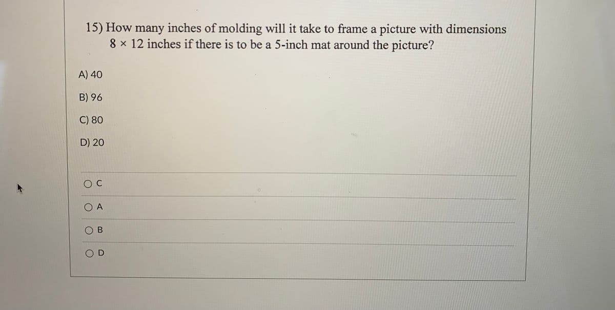 15) How many inches of molding will it take to frame a picture with dimensions
8 x 12 inches if there is to be a 5-inch mat around the picture?
A) 40
B) 96
C) 80
D) 20
O C
O A
O B
O D
