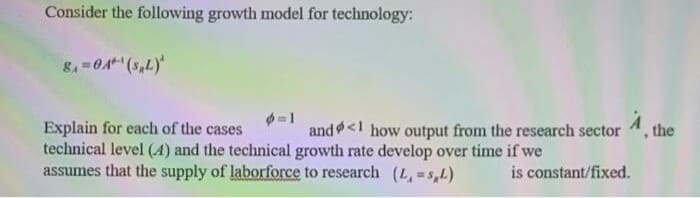 Consider the following growth model for technology:
8=04 (5,L)
Explain for each of the cases
technical level (4) and the technical growth rate develop over time if we
assumes that the supply of laborforce to research (L, =s,L)
and<1 how output from the research sector
the
is constant/fixed.
