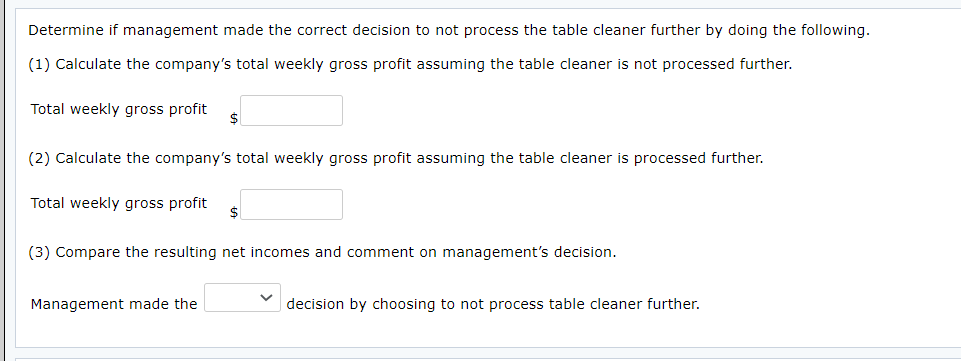 Determine if management made the correct decision to not process the table cleaner further by doing the following.
(1) Calculate the company's total weekly gross profit assuming the table cleaner is not processed further.
Total weekly gross profit
$
(2) Calculate the company's total weekly gross profit assuming the table cleaner is processed further.
Total weekly gross profit
$
(3) Compare the resulting net incomes and comment on management's decision.
Management made the
decision by choosing to not process table cleaner further.

