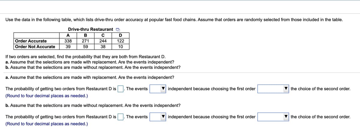 Use the data in the following table, which lists drive-thru order accuracy at popular fast food chains. Assume that orders are randomly selected from those included in the table.
Drive-thru Restaurant D
A
В
122
10
Order Accurate
338
271
244
Order Not Accurate
39
59
38
If two orders are selected, find the probability that they are both from Restaurant D.
a. Assume that the selections are made with replacement. Are the events independent?
b. Assume that the selections are made without replacement. Are the events independent?
a. Assume that the selections are made with replacement. Are the events independent?
The probability of getting two orders from Restaurant D is
The events
independent because choosing the first order
V the choice of the second order.
(Round to four decimal places as needed.)
b. Assume that the selections are made without replacement. Are the events independent?
The probability of getting two orders from Restaurant D is
The events
independent because choosing the first order
V the choice of the second order.
(Round to four decimal places as needed.)
