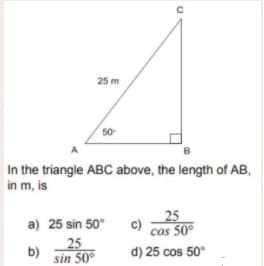 25 m
50
In the triangle ABC above, the length of AB,
in m, is
25
cos 50
d) 25 cos 50
a) 25 sin 50°
25
b)
sin 50°
