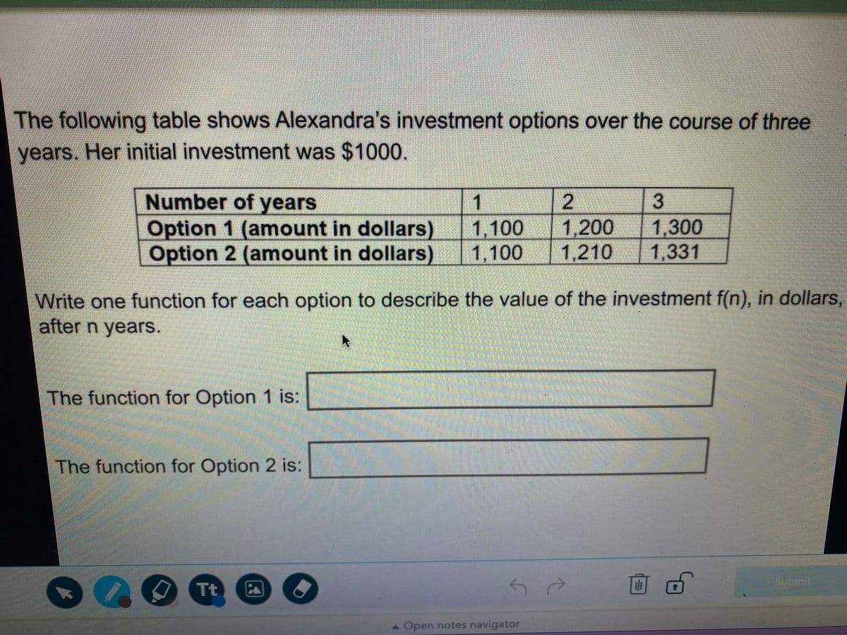 The following table shows Alexandra's investment options over the course of three
years. Her initial investment was $1000.
Number of years
1
2
13
Option 1 (amount in dollars) 1,100
1,300
1,331
1,200
Option 2 (amount in dollars) 1,100
1,210
Write one function for each option to describe the value of the investment f(n), in dollars,
after n years.
The function for Option 1 is:
The function for Option 2 is:
O Tt
Sotmit.
A Open notes navigator
